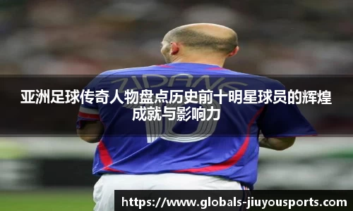 亚洲足球传奇人物盘点历史前十明星球员的辉煌成就与影响力